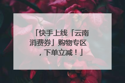 快手上线「云南消费券」购物专区，下单立减！