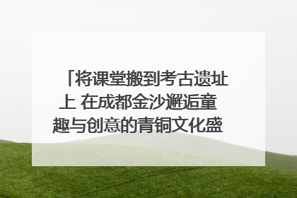 将课堂搬到考古遗址上 在成都金沙邂逅童趣与创意的青铜文化盛宴｜文化中国行