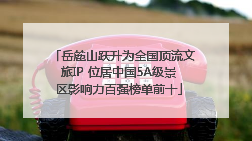 岳麓山跃升为全国顶流文旅IP 位居中国5A级景区影响力百强榜单前十