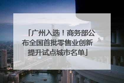 广州入选！商务部公布全国首批零售业创新提升试点城市名单