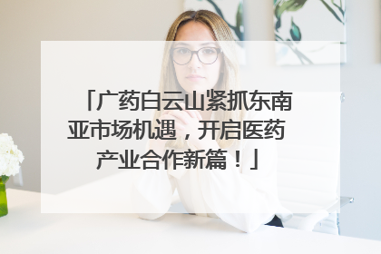 广药白云山紧抓东南亚市场机遇，开启医药产业合作新篇！