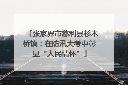 张家界市慈利县杉木桥镇：在防汛大考中彰显“人民情怀”