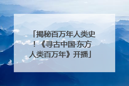 揭秘百万年人类史！《寻古中国·东方人类百万年》开播