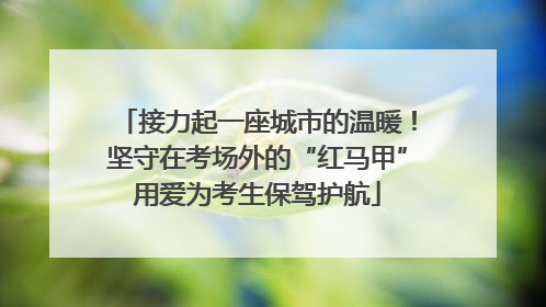 接力起一座城市的温暖！坚守在考场外的“红马甲”用爱为考生保驾护航