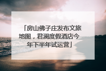 房山佛子庄发布文旅地图，君澜度假酒店今年下半年试运营