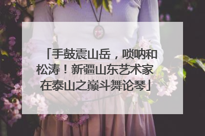 手鼓震山岳，唢呐和松涛！新疆山东艺术家在泰山之巅斗舞论琴