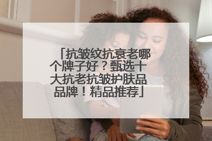 抗皱纹抗衰老哪个牌子好？甄选十大抗老抗皱护肤品品牌！精品推荐