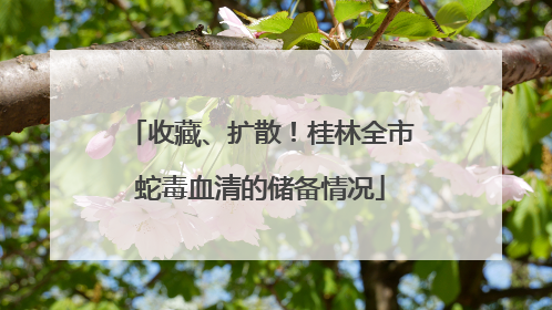 收藏、扩散！桂林全市蛇毒血清的储备情况