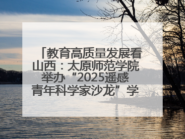 教育高质量发展看山西：太原师范学院举办“2025遥感青年科学家沙龙”学术研讨会