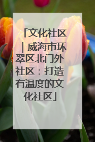 文化社区｜威海市环翠区北门外社区：打造有温度的文化社区