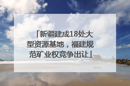 新疆建成18处大型资源基地，福建规范矿业权竞争出让