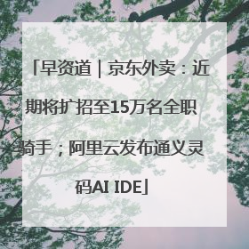早资道｜京东外卖：近期将扩招至15万名全职骑手；阿里云发布通义灵码AI IDE