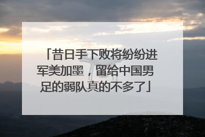 昔日手下败将纷纷进军美加墨，留给中国男足的弱队真的不多了