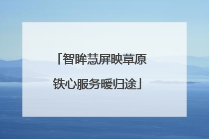 智眸慧屏映草原 铁心服务暖归途