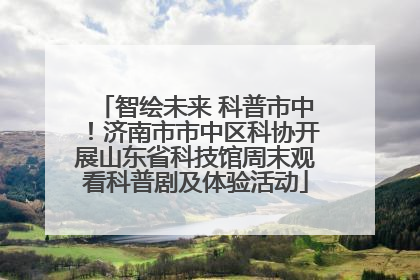 智绘未来 科普市中！济南市市中区科协开展山东省科技馆周末观看科普剧及体验活动