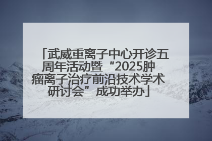 武威重离子中心开诊五周年活动暨“2025肿瘤离子治疗前沿技术学术研讨会”成功举办