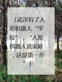 武汉有了人形机器人“学校”，“人形机器人进家庭，这是第一步”