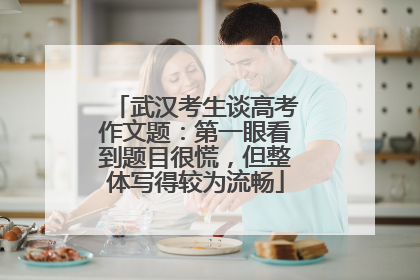 武汉考生谈高考作文题：第一眼看到题目很慌，但整体写得较为流畅
