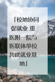 校地协同促就业 重医附一院与医联体单位共建就业基地