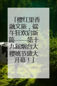 樱红果香融文旅，端午狂欢启新篇——第十九届烟台大樱桃节盛大开幕！