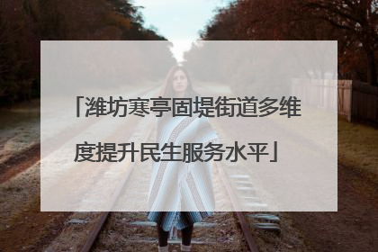 潍坊寒亭固堤街道多维度提升民生服务水平