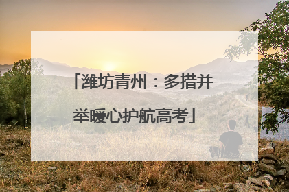 潍坊青州：多措并举暖心护航高考