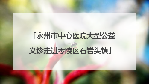 永州市中心医院大型公益义诊走进零陵区石岩头镇