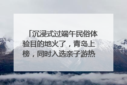 沉浸式过端午民俗体验目的地火了，青岛上榜，同时入选亲子游热门Top10