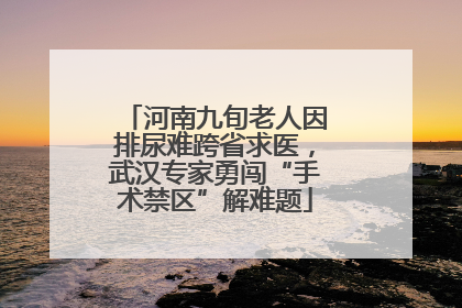 河南九旬老人因排尿难跨省求医，武汉专家勇闯“手术禁区”解难题