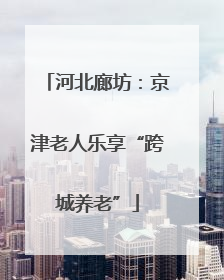 河北廊坊：京津老人乐享“跨城养老”