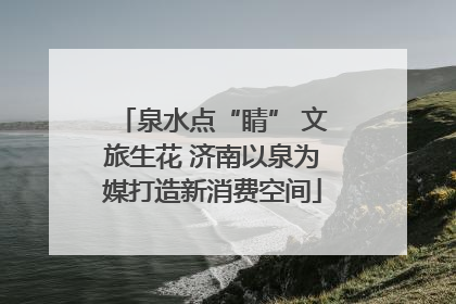 泉水点“睛” 文旅生花 济南以泉为媒打造新消费空间