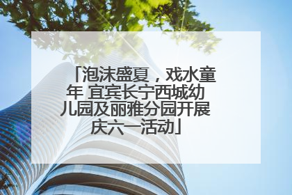 泡沫盛夏，戏水童年 宜宾长宁西城幼儿园及丽雅分园开展庆六一活动