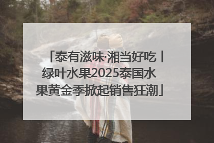 泰有滋味·湘当好吃丨绿叶水果2025泰国水果黄金季掀起销售狂潮