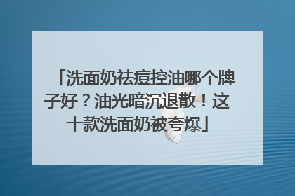 洗面奶祛痘控油哪个牌子好？油光暗沉退散！这十款洗面奶被夸爆