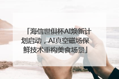 海信世俱杯AI焕新计划启动，AI真空磁场保鲜技术重构美食场景