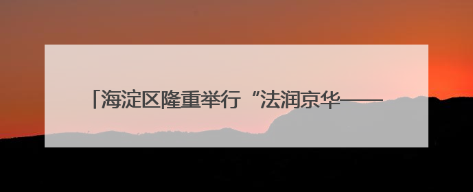 海淀区隆重举行“法润京华——海淀区涉外法律服务推介活动”