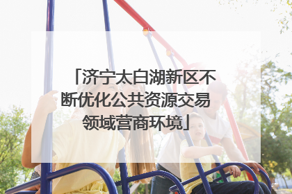 济宁太白湖新区不断优化公共资源交易领域营商环境