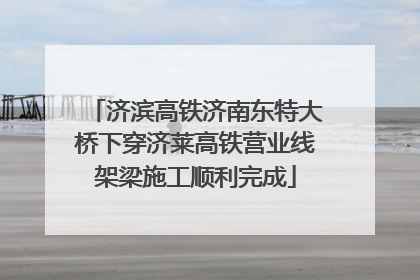 济滨高铁济南东特大桥下穿济莱高铁营业线架梁施工顺利完成