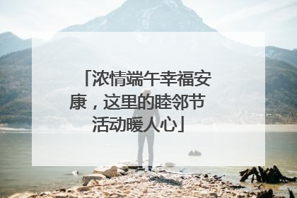 浓情端午幸福安康，这里的睦邻节活动暖人心
