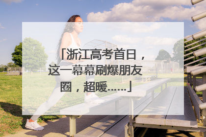 浙江高考首日，这一幕幕刷爆朋友圈，超暖……
