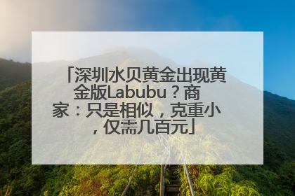 深圳水贝黄金出现黄金版Labubu？商家：只是相似，克重小，仅需几百元