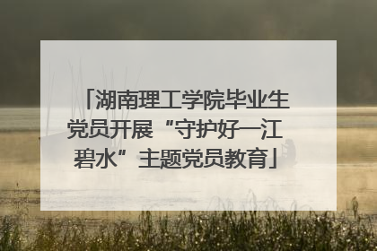 湖南理工学院毕业生党员开展“守护好一江碧水”主题党员教育