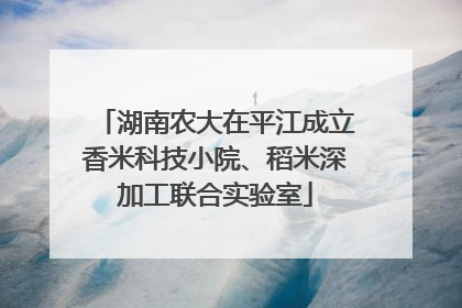 湖南农大在平江成立香米科技小院、稻米深加工联合实验室