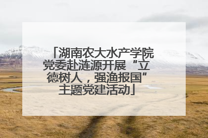 湖南农大水产学院党委赴涟源开展“立德树人，强渔报国”主题党建活动