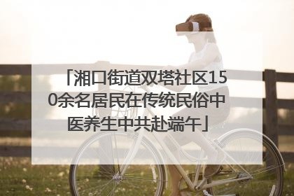 湘口街道双塔社区150余名居民在传统民俗中医养生中共赴端午