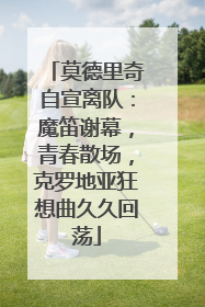 莫德里奇自宣离队：魔笛谢幕，青春散场，克罗地亚狂想曲久久回荡