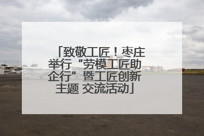 致敬工匠！枣庄举行“劳模工匠助企行”暨工匠创新主题 交流活动