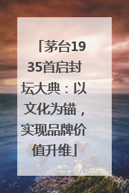 茅台1935首启封坛大典：以文化为锚，实现品牌价值升维