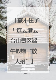 藏不住了！连云港云台山景区端午假期“放大招”