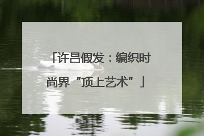 许昌假发：编织时尚界“顶上艺术”